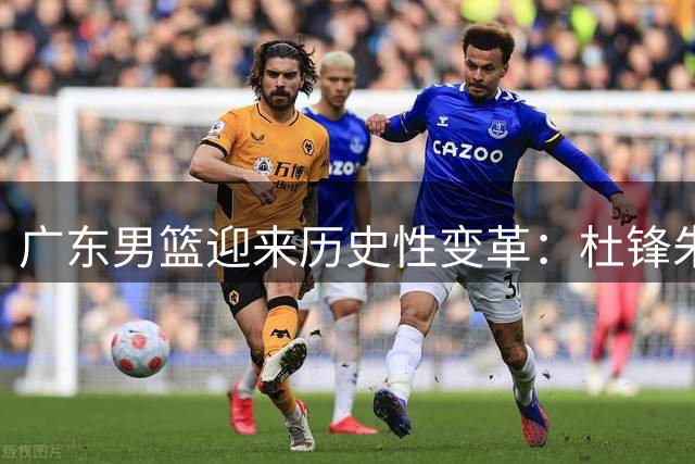广东男篮迎来历史性变革：杜锋朱芳雨双双离任 三冠功臣转投南京